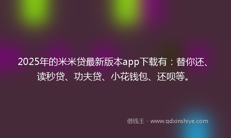 2025年的米米贷最新版本app下载有：替你还、读秒贷、功夫贷、小花钱包、还呗等。