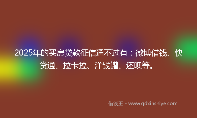 2025年的买房贷款征信通不过有：微博借钱、快贷通、拉卡拉、洋钱罐、还呗等。