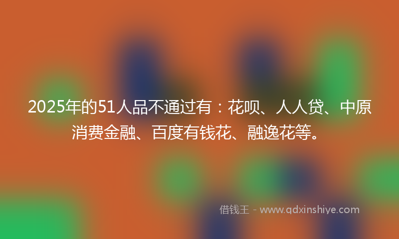 2025年的51人品不通过有：花呗、人人贷、中原消费金融、百度有钱花、融逸花等。