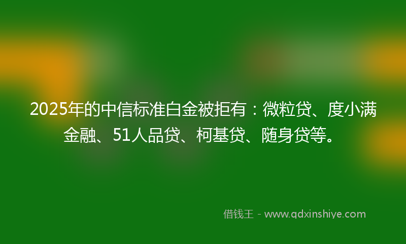 2025年的中信标准白金被拒有：微粒贷、度小满金融、51人品贷、柯基贷、随身贷等。
