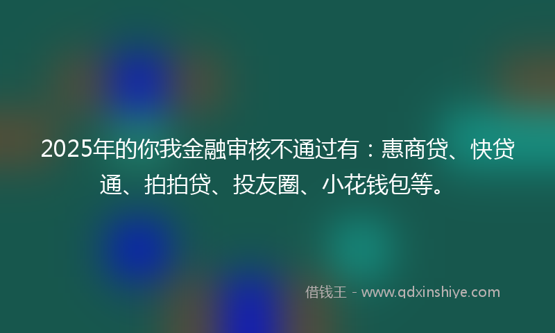 2025年的你我金融审核不通过有：惠商贷、快贷通、拍拍贷、投友圈、小花钱包等。