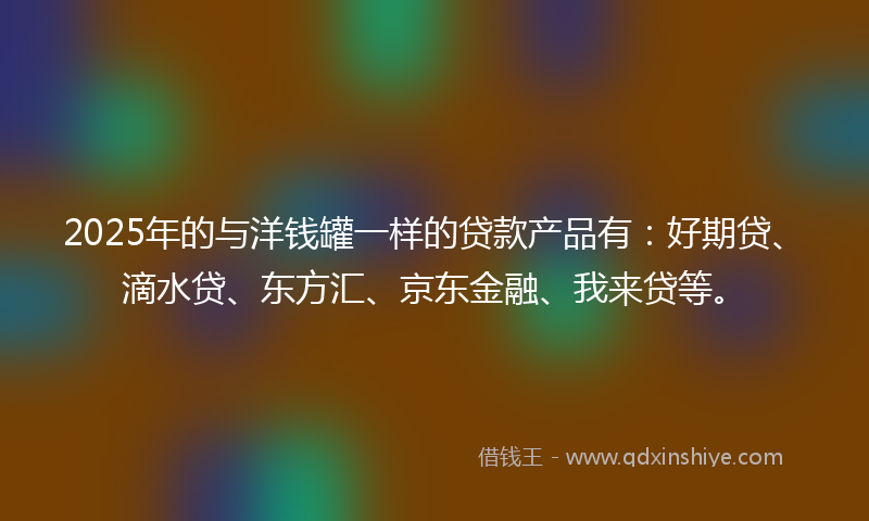 2025年的与洋钱罐一样的贷款产品有：好期贷、滴水贷、东方汇、京东金融、我来贷等。