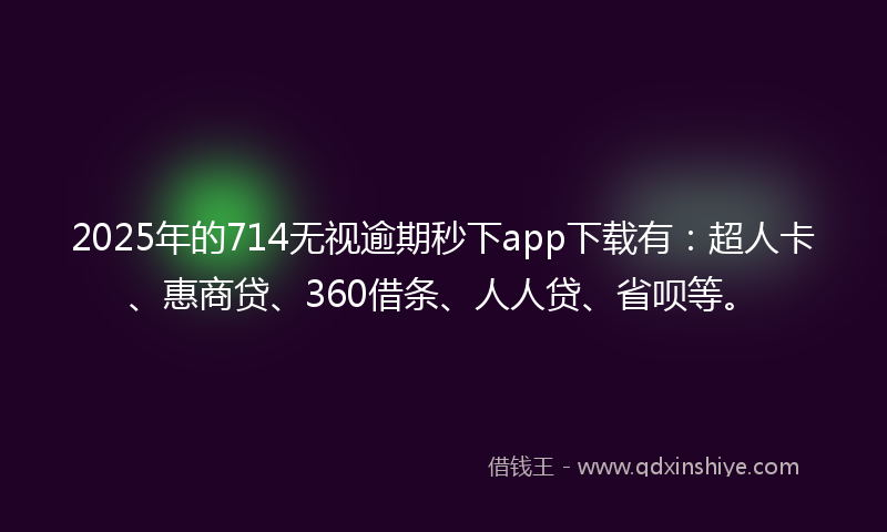 2025年的714无视逾期秒下app下载有：超人卡、惠商贷、360借条、人人贷、省呗等。