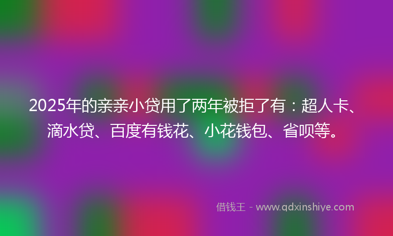 2025年的亲亲小贷用了两年被拒了有：超人卡、滴水贷、百度有钱花、小花钱包、省呗等。
