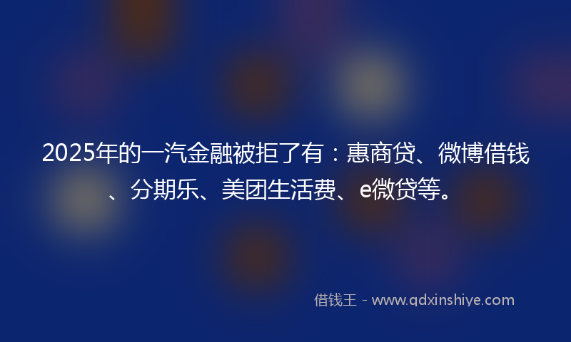 2025年的一汽金融被拒了有：惠商贷、微博借钱、分期乐、美团生活费、e微贷等。