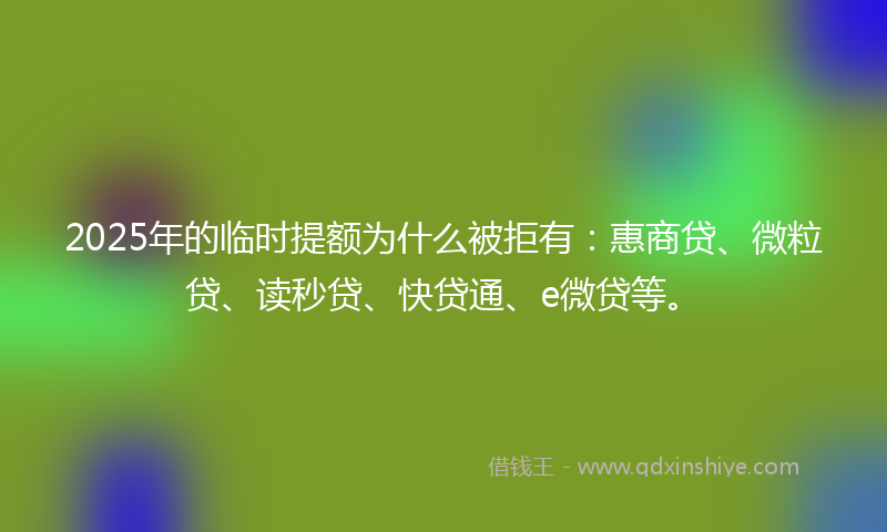 2025年的临时提额为什么被拒有：惠商贷、微粒贷、读秒贷、快贷通、e微贷等。