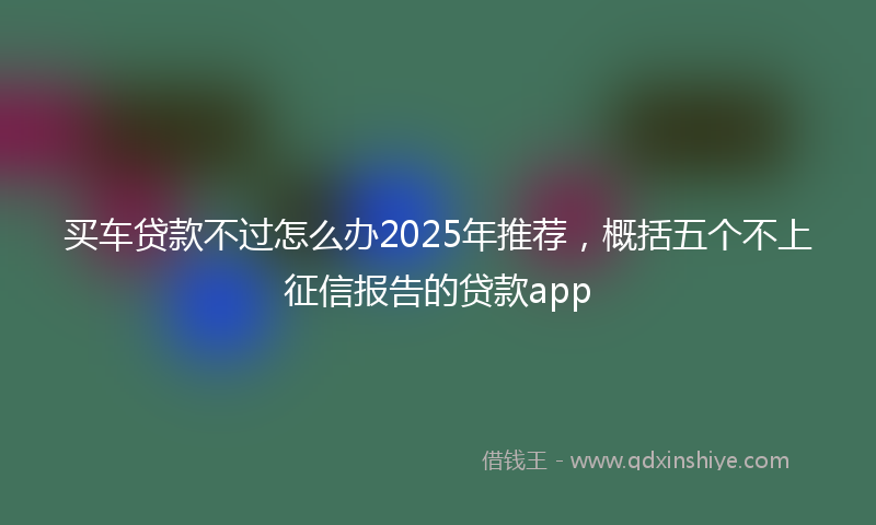 买车贷款不过怎么办2025年推荐，概括五个不上征信报告的贷款app