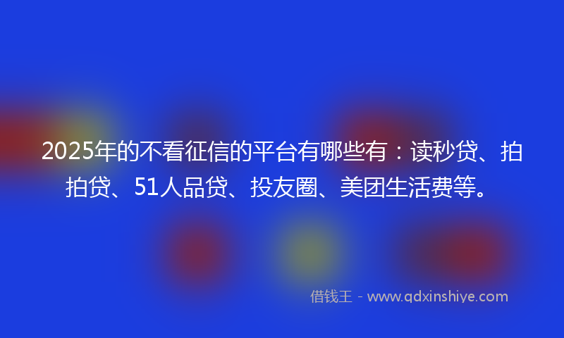 2025年的不看征信的平台有哪些有：读秒贷、拍拍贷、51人品贷、投友圈、美团生活费等。