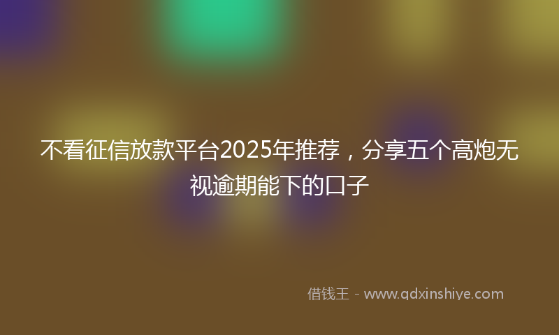 不看征信放款平台2025年推荐，分享五个高炮无视逾期能下的口子