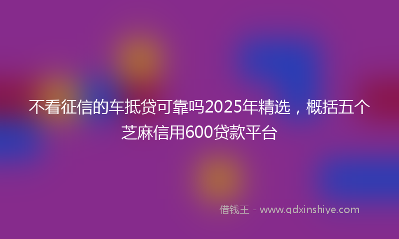 不看征信的车抵贷可靠吗2025年精选，概括五个芝麻信用600贷款平台