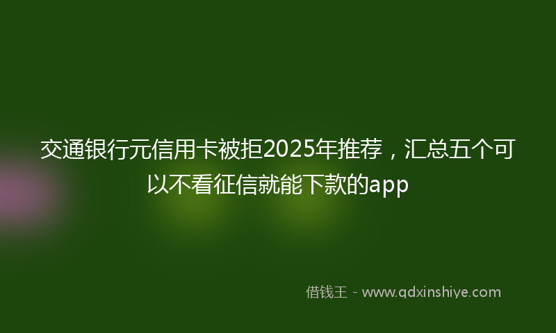 交通银行元信用卡被拒2025年推荐，汇总五个可以不看征信就能下款的app