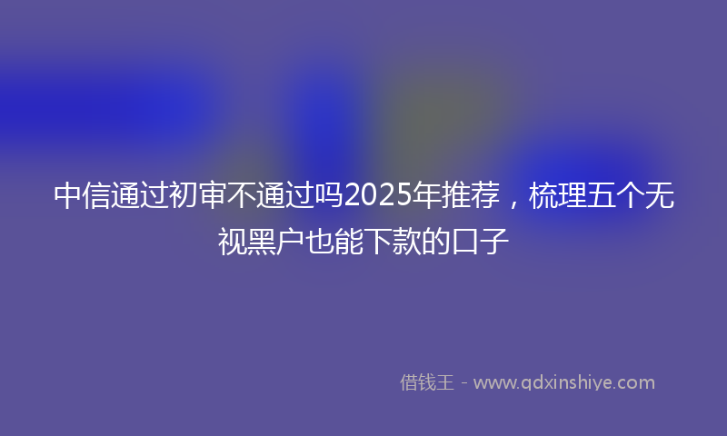 中信通过初审不通过吗2025年推荐，梳理五个无视黑户也能下款的口子