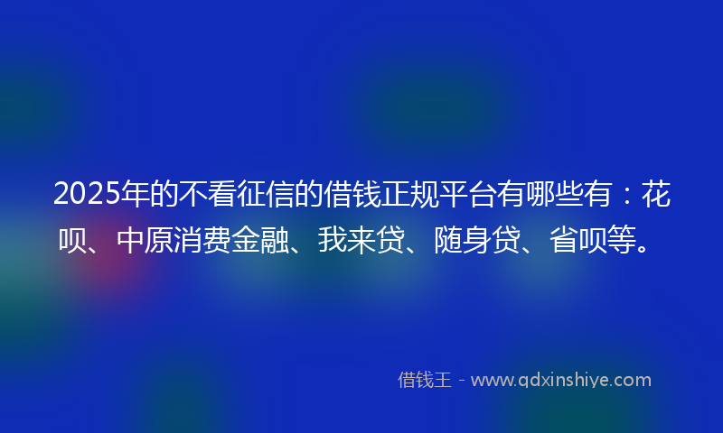 2025年的不看征信的借钱正规平台有哪些有：花呗、中原消费金融、我来贷、随身贷、省呗等。
