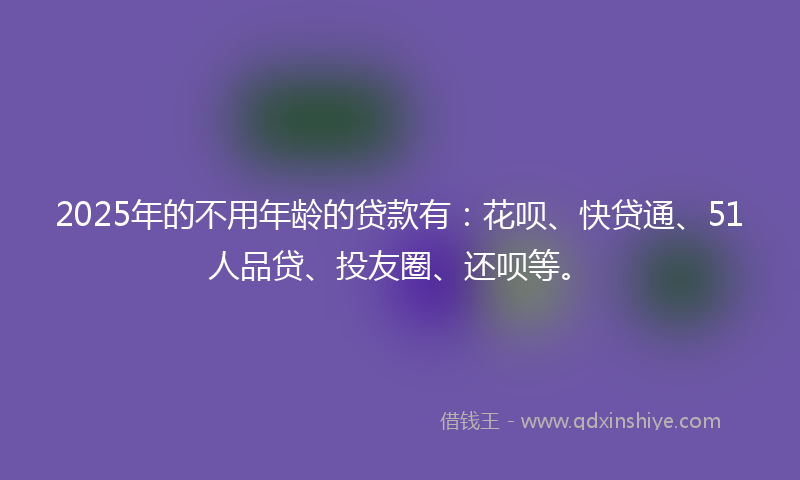 2025年的不用年龄的贷款有：花呗、快贷通、51人品贷、投友圈、还呗等。