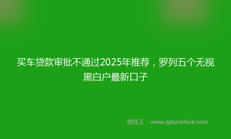 买车贷款审批不通过2025年推荐，罗列五个无视黑白户最新口子