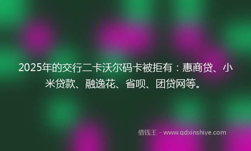 2025年的交行二卡沃尔码卡被拒有：惠商贷、小米贷款、融逸花、省呗、团贷网等。