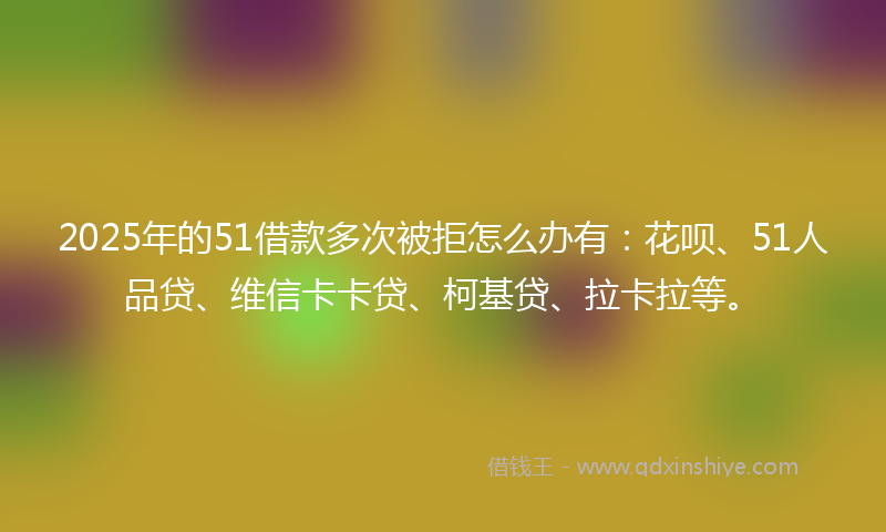 2025年的51借款多次被拒怎么办有：花呗、51人品贷、维信卡卡贷、柯基贷、拉卡拉等。