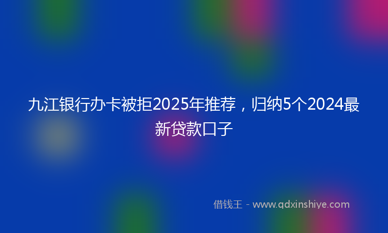 九江银行办卡被拒2025年推荐，归纳5个2024最新贷款口子