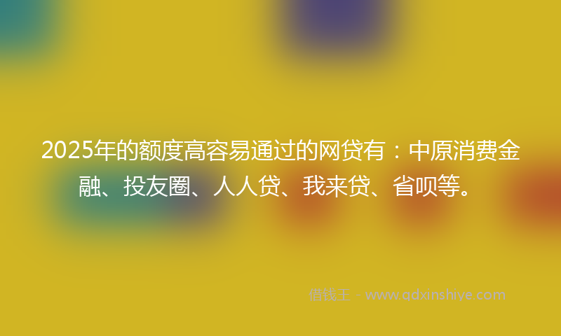 2025年的额度高容易通过的网贷有：中原消费金融、投友圈、人人贷、我来贷、省呗等。
