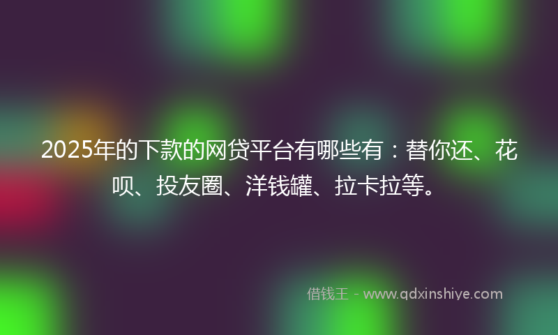 2025年的下款的网贷平台有哪些有：替你还、花呗、投友圈、洋钱罐、拉卡拉等。