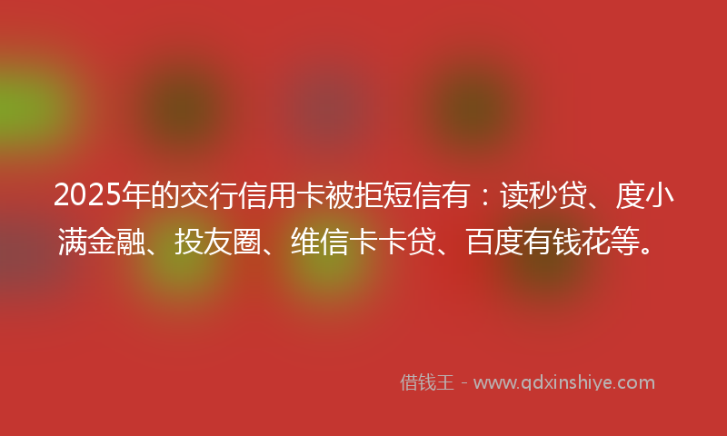 2025年的交行信用卡被拒短信有：读秒贷、度小满金融、投友圈、维信卡卡贷、百度有钱花等。