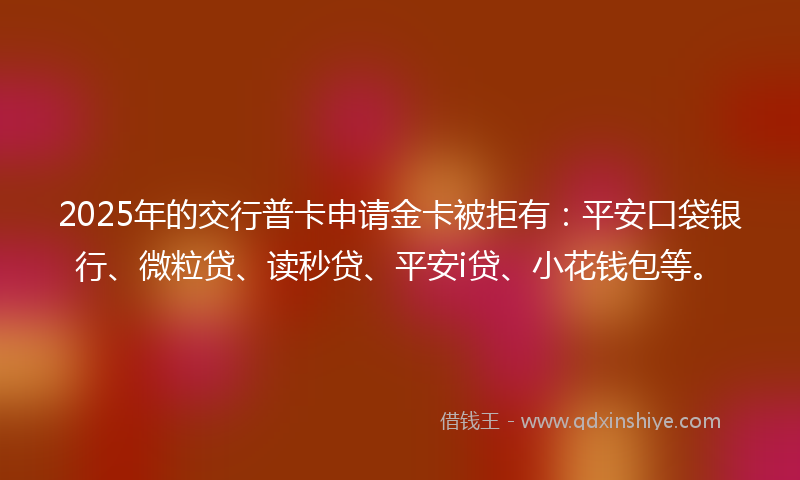 2025年的交行普卡申请金卡被拒有：平安口袋银行、微粒贷、读秒贷、平安i贷、小花钱包等。