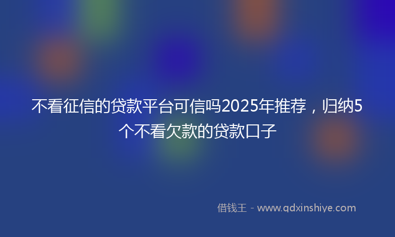 不看征信的贷款平台可信吗2025年推荐，归纳5个不看欠款的贷款口子