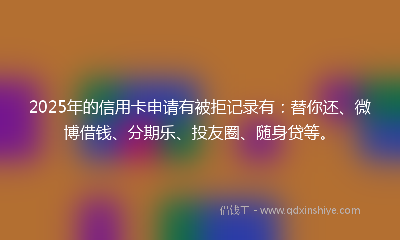 2025年的信用卡申请有被拒记录有：替你还、微博借钱、分期乐、投友圈、随身贷等。