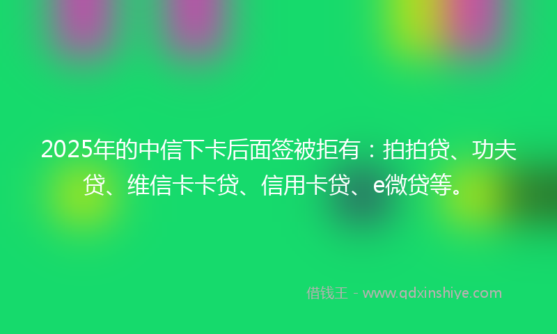 2025年的中信下卡后面签被拒有：拍拍贷、功夫贷、维信卡卡贷、信用卡贷、e微贷等。