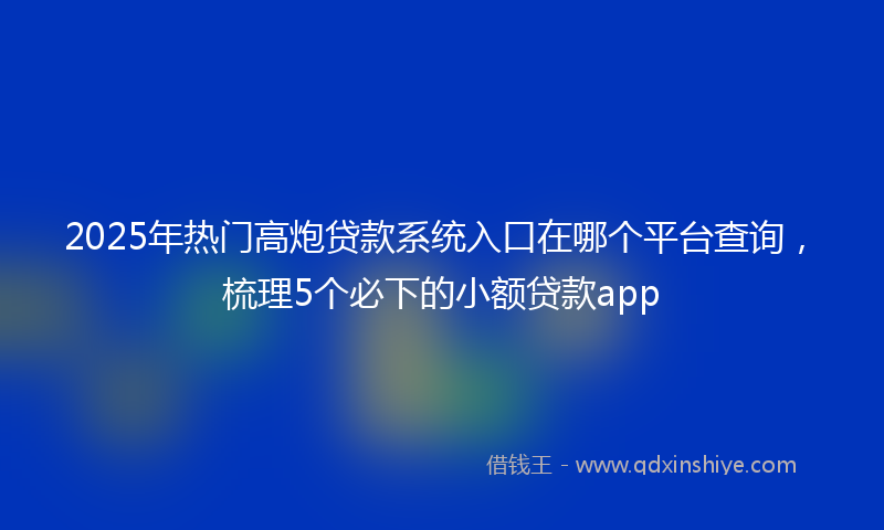 2025年热门高炮贷款系统入口在哪个平台查询，梳理5个必下的小额贷款app