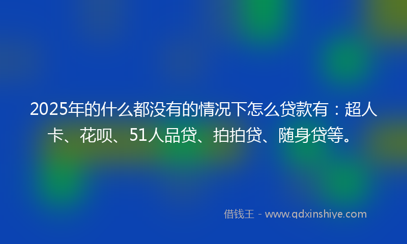 2025年的什么都没有的情况下怎么贷款有：超人卡、花呗、51人品贷、拍拍贷、随身贷等。