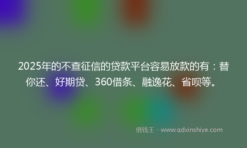 2025年的不查征信的贷款平台容易放款的有：替你还、好期贷、360借条、融逸花、省呗等。