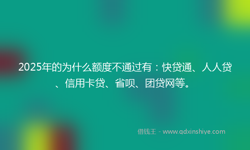 2025年的为什么额度不通过有：快贷通、人人贷、信用卡贷、省呗、团贷网等。