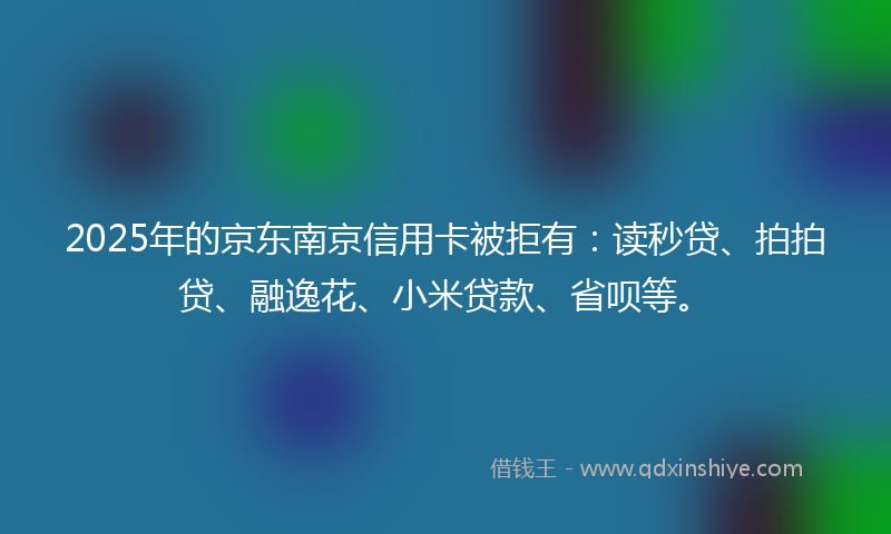 2025年的京东南京信用卡被拒有：读秒贷、拍拍贷、融逸花、小米贷款、省呗等。