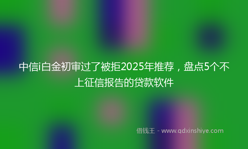 中信i白金初审过了被拒2025年推荐，盘点5个不上征信报告的贷款软件