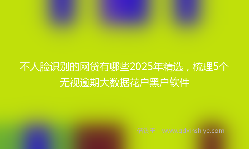 不人脸识别的网贷有哪些2025年精选，梳理5个无视逾期大数据花户黑户软件