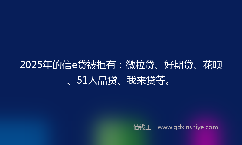 2025年的信e贷被拒有：微粒贷、好期贷、花呗、51人品贷、我来贷等。