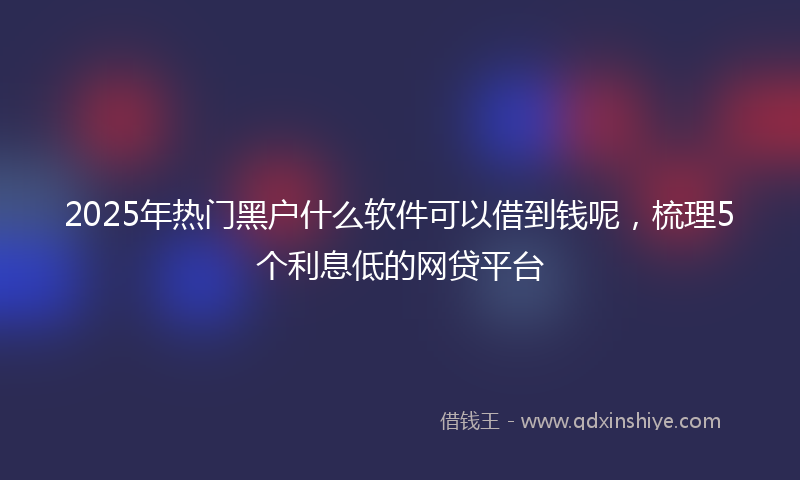 2025年热门黑户什么软件可以借到钱呢，梳理5个利息低的网贷平台