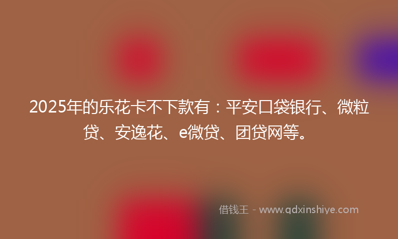 2025年的乐花卡不下款有：平安口袋银行、微粒贷、安逸花、e微贷、团贷网等。