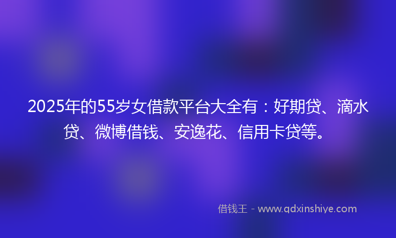 2025年的55岁女借款平台大全有：好期贷、滴水贷、微博借钱、安逸花、信用卡贷等。