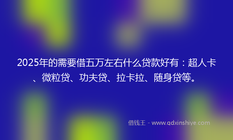 2025年的需要借五万左右什么贷款好有：超人卡、微粒贷、功夫贷、拉卡拉、随身贷等。