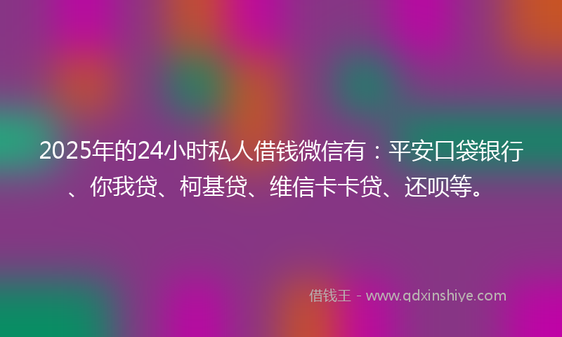 2025年的24小时私人借钱微信有：平安口袋银行、你我贷、柯基贷、维信卡卡贷、还呗等。