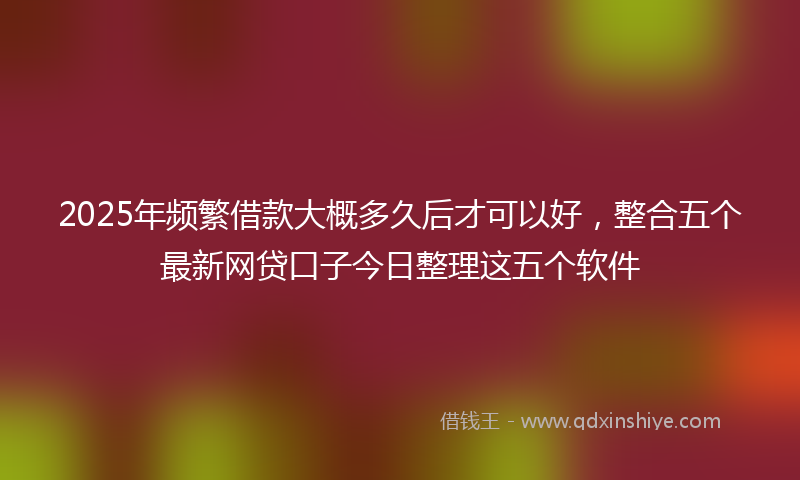 2025年频繁借款大概多久后才可以好，整合五个最新网贷口子今日整理这五个软件