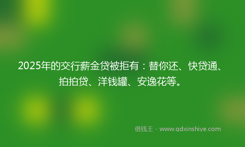 2025年的交行薪金贷被拒有：替你还、快贷通、拍拍贷、洋钱罐、安逸花等。