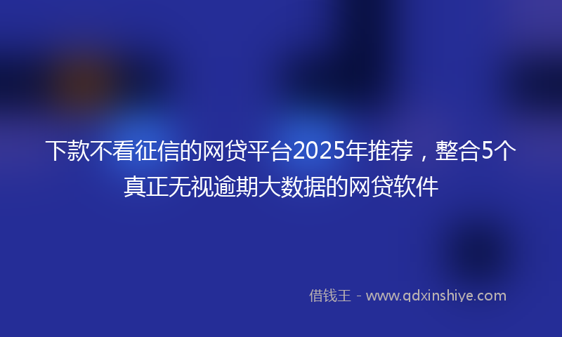 下款不看征信的网贷平台2025年推荐，整合5个真正无视逾期大数据的网贷软件