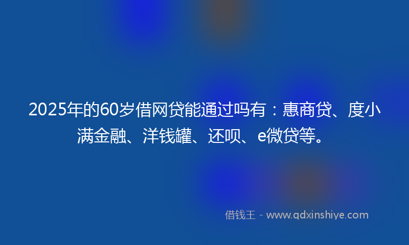 2025年的60岁借网贷能通过吗有：惠商贷、度小满金融、洋钱罐、还呗、e微贷等。