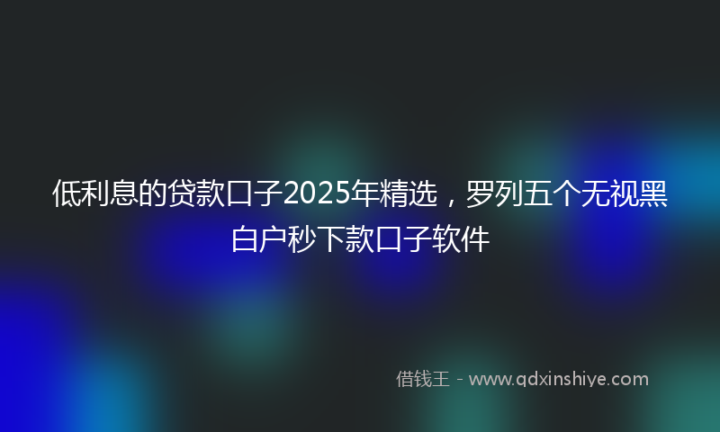 低利息的贷款口子2025年精选，罗列五个无视黑白户秒下款口子软件