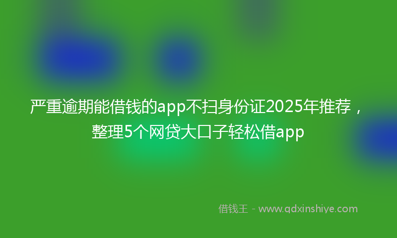 严重逾期能借钱的app不扫身份证2025年推荐，整理5个网贷大口子轻松借app