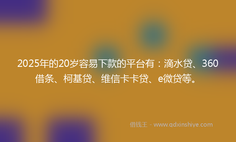 2025年的20岁容易下款的平台有：滴水贷、360借条、柯基贷、维信卡卡贷、e微贷等。