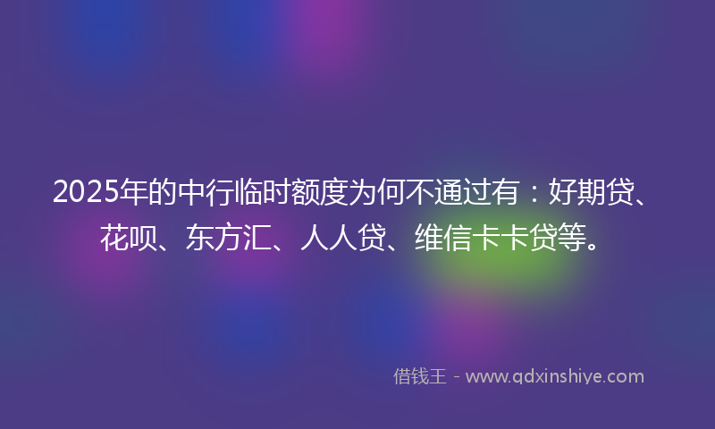 2025年的中行临时额度为何不通过有：好期贷、花呗、东方汇、人人贷、维信卡卡贷等。